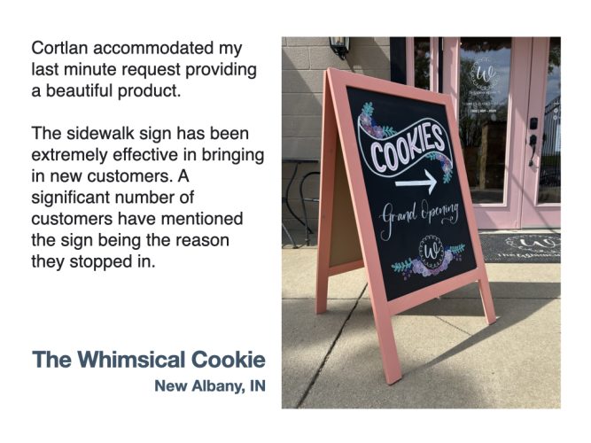 "Cortlan accommodated my last minute request providing a beautiful product. The sidewalk sign has been extremely effective in bringing in new customers. A significant number of customers have mentioned the sign being the reason they stopped in." - The Whimsical Cookie, New Albany IN