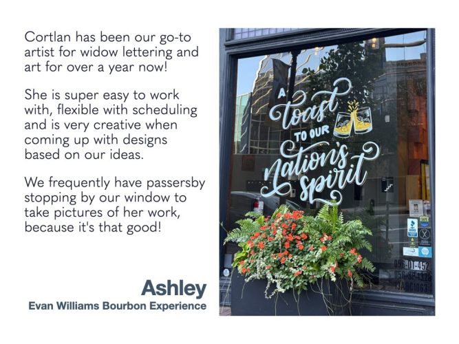 Cortlan has been our go-to artist for widow lettering and art for over a year now! She is super easy to work with, flexible with scheduling and is very creative when coming up with designs based on our ideas. We frequently have passersby stopping by our window to take pictures of her work, because it's that good! Ashley Evan Williams Bourbon Experience