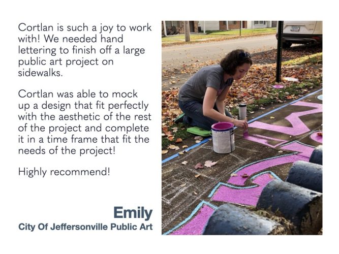 Cortlan is such a joy to work with! We needed hand lettering to finish off a large public art project on sidewalks. Cortlan was able to mock up a design that fit perfectly with the aesthetic of the rest of the project and complete it in a time frame that fit the needs of the project! Highly recommend! Emily City of Jeffersonville Public Art