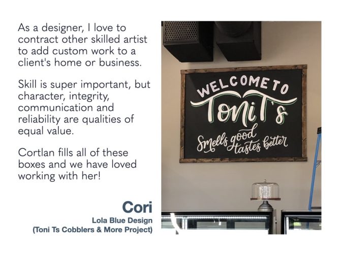As a designer, I love to contract other skilled artist to add custom work to a client's home or business. Skill is super important, but character, integrity, communication and reliability are qualities of equal value. Cortlan fills all of these boxes and we have loved working with her! Lola Blue Design (Toni Ts Cobblers & More Project)